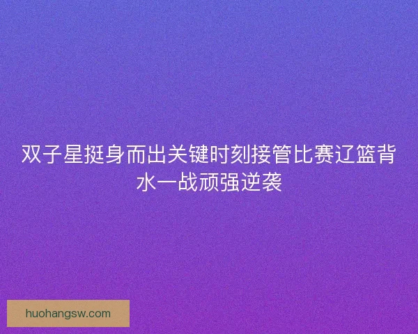 双子星挺身而出关键时刻接管比赛辽篮背水一战顽强逆袭